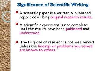 A scientific paper is a written & published report describing  original research results. A scientific experiment is not complete until the results have been  published  and  understood . The Purpose of research is not well served unless the  findings or problems you solved are known to others. Significance of Scientific Writing 