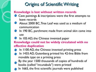 Origins of Scientific Writing Knowledge is lost without written records Cave paintings & inscriptions were the first attempts to  leave records About 2000 BC, Tree Leaf was used as a medium of  communication  In 190 BC, parchment made from animal skin came into  use In 105 AD, the Chinese invented paper Knowledge could not be widely circulated with no  effective duplication In 1100 AD, the Chinese invented printing press In 1455 AD, Gutenberg printed his 42-line Bible from  movable type on a printing press By the year 1500 thousands of copies of hundreds of  books (called “incunabula”) were printed In 1665, the first scientific journals were published 