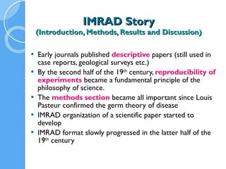 IMRAD Story (Introduction, Methods, Results and Discussion) Early journals published  descriptive   papers (still used in case reports, geological surveys etc.) By the second half of the 19 th  century,  reproducibility of experiments  became a fundamental principle of the philosophy of science. The  methods section   became all important since Louis Pasteur confirmed the germ theory of disease IMRAD organization of a scientific paper started to develop  IMRAD format slowly progressed in the latter half of the 19 th  century 