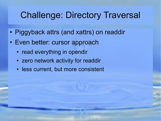 Challenge: Directory Traversal
● Piggyback attrs (and xattrs) on readdir
● Even better: cursor approach
● read everything in opendir
● zero network activity for readdir
● less current, but more consistent
 