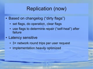 Replication (now)
● Based on changelog (“dirty flags”)
● set flags, do operation, clear flags
● use flags to determine repair (“self-heal”) after
failure
● Latency sensitive
● 3+ network round trips per user request
● implementation heavily optimized
 