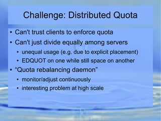Challenge: Distributed Quota
● Can't trust clients to enforce quota
● Can't just divide equally among servers
● unequal usage (e.g. due to explicit placement)
● EDQUOT on one while still space on another
● “Quota rebalancing daemon”
● monitor/adjust continuously
● interesting problem at high scale
 