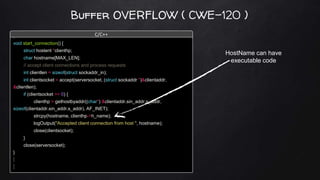 Buffer OVERFLOW ( CWE-120 )
void start_connection() {
struct hostent *clienthp;
char hostname[MAX_LEN];
// accept client connections and process requests
int clientlen = sizeof(struct sockaddr_in);
int clientsocket = accept(serversocket, (struct sockaddr *)&clientaddr,
&clientlen);
if (clientsocket >= 0) {
clienthp = gethostbyaddr((char*) &clientaddr.sin_addr.s_addr,
sizeof(clientaddr.sin_addr.s_addr), AF_INET);
strcpy(hostname, clienthp->h_name);
logOutput("Accepted client connection from host ", hostname);
close(clientsocket);
}
close(serversocket);
}
C/C++
HostName can have
executable code
 