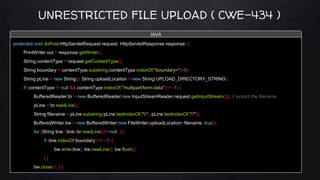 UNRESTRICTED FILE UPLOAD ( CWE-434 )
protected void doPost(HttpServletRequest request, HttpServletResponse response) {
PrintWriter out = response.getWriter();
String contentType = request.getContentType();
String boundary = contentType.substring(contentType.indexOf("boundary=")+9);
String pLine = new String(); String uploadLocation = new String(UPLOAD_DIRECTORY_STRING);
if (contentType != null && contentType.indexOf("multipart/form-data") != -1) {
BufferedReader br = new BufferedReader(new InputStreamReader(request.getInputStream())); // extract the filename
pLine = br.readLine();
String filename = pLine.substring(pLine.lastIndexOf(""), pLine.lastIndexOf("""));
BufferedWriter bw = new BufferedWriter(new FileWriter(uploadLocation+filename, true));
for (String line; (line=br.readLine())!=null; ) {
if (line.indexOf(boundary) == -1) {
bw.write(line); bw.newLine(); bw.flush();
} }
bw.close() ; } }
JAVA
 