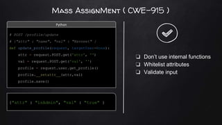 Mass AssignMent ( CWE-915 )
{"attr" : "isAdmin", "val" : "true" }
❏ Don’t use internal functions
❏ Whitelist attributes
❏ Validate input
# POST /profile/update
# {"attr" : "name", "val" : "Navneet" }
def update_profile(request, targetUser=None):
attr = request.POST.get('attr', '')
val = request.POST.get('val', '')
profile = request.user.get_profile()
profile.__setattr__(attr,val)
profile.save()
Python
 