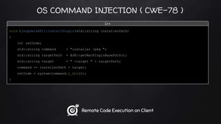 OS COMMAND INJECTION ( CWE-78 )
void bjnupdateAPI::installPlugin(std::string installerPath)
{
int retCode;
std::string command = "installer -pkg ";
std::string targetPath = BJN::getMacPluginBasePath();
std::string target = " -target " + targetPath;
command += installerPath + target;
retCode = system(command.c_str());
}
C++
Remote Code Execution on Client
 