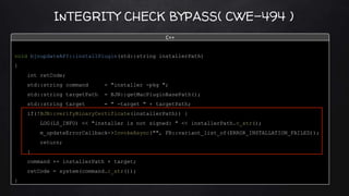 InTEGRITY CHECK BYPASS( CWE-494 )
void bjnupdateAPI::installPlugin(std::string installerPath)
{
int retCode;
std::string command = "installer -pkg ";
std::string targetPath = BJN::getMacPluginBasePath();
std::string target = " -target " + targetPath;
if(!BJN::verifyBinaryCertificate(installerPath)) {
LOG(LS_INFO) << "installer is not signed: " << installerPath.c_str();
m_updateErrorCallback->InvokeAsync("", FB::variant_list_of(ERROR_INSTALLATION_FAILED));
return;
}
command += installerPath + target;
retCode = system(command.c_str());
}
C++
 