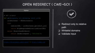 OPEN REDIRECT ( CWE-601 )
https://bluejeans.com/s/abcd => http://imdb.com
❏ Redirect only to relative
path
❏ Whitelist domains
❏ Validate input
# GET /s/abcd
def get(request, url_category, short_url):
urlShortener = URLShortener()
try:
redirectURL = urlShortener.get(short_url)
return HttpResponseRedirect(redirectURL)
except ObjectDoesNotExist:
return render(request , '404.html')
Python
 