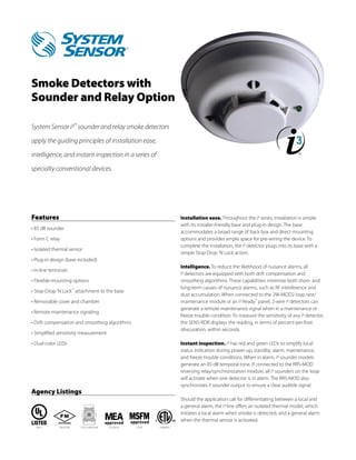 Agency Listings
Smoke Detectors with
Sounder and Relay Option
System Sensor i3™
sounder and relay smoke detectors
apply the guiding principles of installation ease,
intelligence, and instant inspection in a series of
specialty conventional devices.
Features
• 85 dB sounder
• Form C relay
• Isolated thermal sensor
• Plug-in design (base included)
• In-line terminals
• Flexible mounting options
• Stop-Drop ’N Lock™
attachment to the base
• Removable cover and chamber
• Remote maintenance signaling
• Drift compensation and smoothing algorithms
• Simplified sensitivity measurement
• Dual-color LEDs
Installation ease. Throughout the i3 series, installation is simple
with its installer-friendly base and plug-in design. The base
accommodates a broad range of back box and direct mounting
options and provides ample space for pre-wiring the device. To
complete the installation, the i3 detector plugs into its base with a
simple Stop-Drop ’N Lock action.
Intelligence. To reduce the likelihood of nuisance alarms, all
i3 detectors are equipped with both drift compensation and
smoothing algorithms. These capabilities minimize both short- and
long-term causes of nuisance alarms, such as RF interference and
dust accumulation. When connected to the 2W-MOD2 loop test/
maintenance module or an i3 Ready™
panel, 2‑wire i3 detectors can
generate a remote maintenance signal when in a maintenance or
freeze trouble condition. To measure the sensitivity of any i3 detector,
the SENS-RDR displays the reading, in terms of percent-per-foot
obscuration, within seconds.
Instant inspection. i3 has red and green LEDs to simplify local
status indication during power-up, standby, alarm, maintenance,
and freeze trouble conditions. When in alarm, i3 sounder models
generate an 85 dB temporal tone. If connected to the RRS-MOD
reversing relay/synchronization module, all i3 sounders on the loop
will activate when one detector is in alarm. The RRS-MOD also
synchronizes i3 sounder output to ensure a clear audible signal.
Should the application call for differentiating between a local and
a general alarm, the i3 line offers an isolated thermal model, which
initiates a local alarm when smoke is detected, and a general alarm
when the thermal sensor is activated.
2133372-02-E7272-1653:1643015195S911 3180932
 