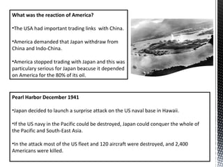 What was the reaction of America?
•The USA had important trading links with China.
•America demanded that Japan withdraw from
China and Indo-China.
•America stopped trading with Japan and this was
particulary serious for Japan beacuse it depended
on America for the 80% of its oil.
Pearl Harbor December 1941
•Japan decided to launch a surprise attack on the US naval base in Hawaii.
•If the US navy in the Pacific could be destroyed, Japan could conquer the whole of
the Pacific and South-East Asia.
•In the attack most of the US fleet and 120 aircraft were destroyed, and 2,400
Americans were killed.
 
