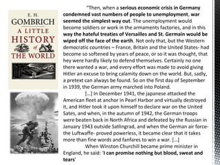 “Then, when a serious economic crisis in Germany
condemned vast numbers of people to unemployment, war
seemed the simplest way out. The unemployment would
become soldiers or work in the armaments factories, and in this
way the hateful treaties of Versailles and St. Germain would be
wiped off the face of the earth. Not only that, but the Western
democratic countries – France, Britain and the United States- had
become so softened by years of peace, or so it was thought, that
hey were hardly likely to defend themselves. Certainly no one
there wanted a war, and every effort was made to avoid giving
Hitler an excuse to bring calamity down on the world. But, sadly,
a pretext can always be found. So on the first day of September
in 1939, the German army marched into Poland.
[…] In December 1941, the japanese attacked the
American fleet at anchor in Pearl Harbor and virtually destroyed
it, and Hitler took it upon himself to declare war on the United
Sates, and when, in the autumn of 1942, the German troops
were beaten back in North Africa and defeated by the Russian in
January 1943 outside Satlingrad, and when the German air force-
the Luftwaffe- proved powerless, it became clear that it takes
more than fine words and fanfares to win a war. […]
When Winston Churchill became prime minister in
England, he said: ‘I can promise nothing but blood, sweat and
tears’
 