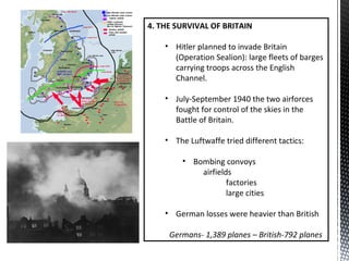 4. THE SURVIVAL OF BRITAIN
• Hitler planned to invade Britain
(Operation Sealion): large fleets of barges
carrying troops across the English
Channel.
• July-September 1940 the two airforces
fought for control of the skies in the
Battle of Britain.
• The Luftwaffe tried different tactics:
• Bombing convoys
airfields
factories
large cities
• German losses were heavier than British
Germans- 1,389 planes – British-792 planes
 