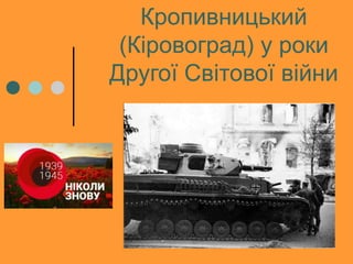 Кропивницький
(Кіровоград) у роки
Другої Світової війни
 