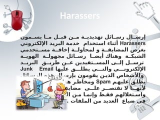 Harassers
‫مون‬ ‫يس‬ ‫ا‬ ‫م‬ ‫ل‬ ‫قب‬ ‫ن‬ ‫م‬ ‫ة‬ ‫تهديدي‬ ‫ائل‬ ‫رس‬ ‫ال‬ ‫إرس‬
Harassers
‫اإللكتروني‬ ‫البريد‬ ‫خدمة‬ ‫استخدام‬ ‫أثناء‬
‫تخدمي‬ ‫مس‬ ‫ة‬ ‫إخاف‬ ‫ة‬ ‫لمحاول‬ ‫و‬ ‫ة‬ ‫المضايق‬ ‫بغرض‬
‫ة‬ ‫الهوي‬ ‫ة‬ ‫مجهول‬ ‫ائل‬ ‫رس‬ ‫ا‬ ‫أيض‬ ‫وهناك‬ ‫ة‬ ‫الشبك‬
‫د‬ ‫البري‬ ‫ق‬ ‫طري‬ ‫ن‬ ‫ع‬ ‫تفيدين‬ ‫المس‬ ‫ى‬ ‫إل‬ ‫ل‬ ‫ترس‬
‫عليها‬ ‫ق‬ ‫يطل‬ ‫ي‬ ‫والت‬ ‫ي‬ ‫اإللكترون‬
Junk Email
‫ائل‬ ‫الرس‬ ‫هذه‬ ‫ال‬ ‫بإرس‬ ‫يقومون‬ ‫ن‬ ‫الذي‬ ‫واألشخاص‬
‫م‬‫عليه‬ ‫ق‬‫يطل‬
Spam
‫عديدة‬ ‫ائل‬‫الرس‬ ‫هذه‬ ‫ر‬‫ومخاط‬
‫تفيدين‬ ‫المس‬ ‫ة‬ ‫مضايق‬ ‫ى‬ ‫عل‬ ‫ر‬ ‫تقتص‬ ‫ال‬ ‫ا‬ ‫ألنه‬
‫بب‬ ‫تتس‬ ‫ن‬ ‫أ‬ ‫ن‬ ‫الممك‬ ‫ن‬ ‫م‬ ‫ا‬ ‫وإنم‬ ‫ط‬ ‫فق‬ ‫تغاللهم‬ ‫واس‬
. ‫الملفات‬ ‫من‬ ‫العديد‬ ‫ضياع‬ ‫في‬
 