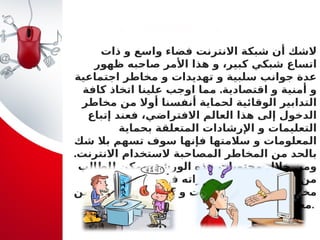 ‫مــقـدمــة‬
‫ذات‬ ‫و‬ ‫واسع‬ ‫فضاء‬ ‫االنترنت‬ ‫شبكة‬ ‫أن‬ ‫الشك‬
‫ظهور‬ ‫صاحبه‬ ‫األمر‬ ‫هذا‬ ‫و‬ ،‫كبير‬ ‫شبكي‬ ‫اتساع‬
‫اجتماعية‬ ‫مخاطر‬ ‫و‬ ‫تهديدات‬ ‫و‬ ‫سلبية‬ ‫جوانب‬ ‫عدة‬
.
‫كافة‬ ‫اتخاذ‬ ‫علينا‬ ‫اوجب‬ ‫مما‬ ‫اقتصادية‬ ‫و‬ ‫أمنية‬ ‫و‬
‫مخاطر‬ ‫من‬ ‫أوال‬ ‫أنفسنا‬ ‫لحماية‬ ‫الوقائية‬ ‫التدابير‬
‫إتباع‬ ‫فعند‬ ،‫االفتراضي‬ ‫العالم‬ ‫هذا‬ ‫إلى‬ ‫الدخول‬
‫بحماية‬ ‫المتعلقة‬ ‫اإلرشادات‬ ‫و‬ ‫التعليمات‬
‫شك‬ ‫بال‬ ‫تسهم‬ ‫سوف‬ ‫فإنها‬ ‫سالمتها‬ ‫و‬ ‫المعلومات‬
.‫االنترنت‬ ‫الستخدام‬ ‫المصاحبة‬ ‫المخاطر‬ ‫من‬ ‫بالحد‬
‫للطالب‬ ‫يمكن‬ ،‫الورشة‬ ‫هذه‬ ‫محتويات‬ ‫خالل‬ ‫ومن‬
‫على‬ ‫التعرف‬ ‫في‬ ‫قدراته‬ ‫و‬ ‫مهاراته‬ ‫تعزيز‬ ‫من‬
‫اآلمن‬ ‫التعامل‬ ‫كيفية‬ ‫و‬ ‫االنترنت‬ ‫استخدام‬ ‫مخاطر‬
‫معها‬.
 