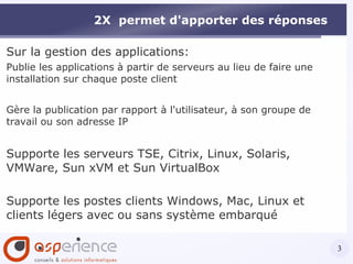 2X  permet d'apporter des réponses Sur la gestion des applications: Publie les applications à partir de serveurs au lieu de faire une installation sur chaque poste client Gère la publication par rapport à l'utilisateur, à son groupe de travail ou son adresse IP Supporte les serveurs TSE, Citrix, Linux, Solaris, VMWare, Sun xVM et Sun VirtualBox Supporte les postes clients Windows, Mac, Linux et clients légers avec ou sans système embarqué 