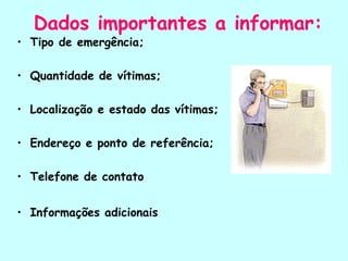 Dados importantes a informar:
• Tipo de emergência;
• Quantidade de vítimas;
• Localização e estado das vítimas;
• Endereço e ponto de referência;
• Telefone de contato
• Informações adicionais
 