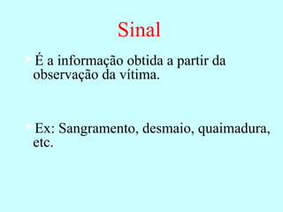 Sinal
É a informação obtida a partir da
observação da vítima.
Ex: Sangramento, desmaio, quaimadura,
etc.
 