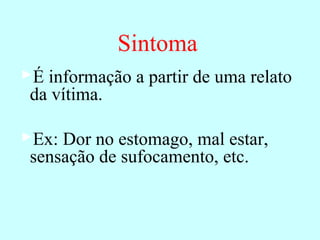 Sintoma
É informação a partir de uma relato
da vítima.
Ex: Dor no estomago, mal estar,
sensação de sufocamento, etc.
 