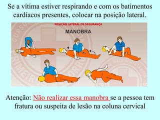 Se a vítima estiver respirando e com os batimentos
cardíacos presentes, colocar na posição lateral.
Atenção: Não realizar essa manobra se a pessoa tem
fratura ou suspeita de lesão na coluna cervical
 