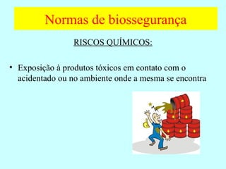 Normas de biossegurança
RISCOS QUÍMICOS:
• Exposição à produtos tóxicos em contato com o
acidentado ou no ambiente onde a mesma se encontra
 