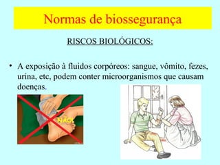 Normas de biossegurança
RISCOS BIOLÓGICOS:
• A exposição à fluidos corpóreos: sangue, vômito, fezes,
urina, etc, podem conter microorganismos que causam
doenças.
NÃO!
 