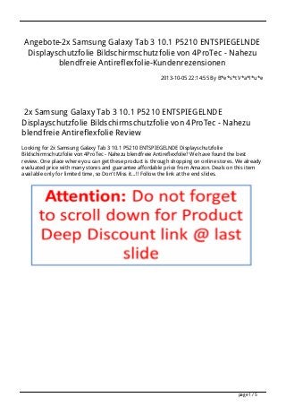 Angebote-2x Samsung Galaxy Tab 3 10.1 P5210 ENTSPIEGELNDE
Displayschutzfolie Bildschirmschutzfolie von 4ProTec - Nahezu
blendfreie Antireflexfolie-Kundenrezensionen
2013-10-05 22:14:55 By B*e*s*t V*a*l*u*e
2x Samsung Galaxy Tab 3 10.1 P5210 ENTSPIEGELNDE
Displayschutzfolie Bildschirmschutzfolie von 4ProTec - Nahezu
blendfreie Antireflexfolie Review
Looking for 2x Samsung Galaxy Tab 3 10.1 P5210 ENTSPIEGELNDE Displayschutzfolie
Bildschirmschutzfolie von 4ProTec - Nahezu blendfreie Antireflexfolie? We have found the best
review. One place where you can get these product is through shopping on online stores. We already
evaluated price with many stores and guarantee affordable price from Amazon. Deals on this item
available only for limited time, so Don't Miss it...!! Follow the link at the end slides.
page 1 / 5
 