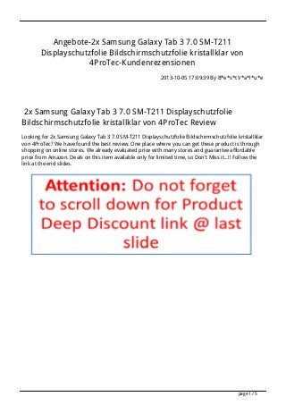 Angebote-2x Samsung Galaxy Tab 3 7.0 SM-T211
Displayschutzfolie Bildschirmschutzfolie kristallklar von
4ProTec-Kundenrezensionen
2013-10-05 17:09:39 By B*e*s*t V*a*l*u*e
2x Samsung Galaxy Tab 3 7.0 SM-T211 Displayschutzfolie
Bildschirmschutzfolie kristallklar von 4ProTec Review
Looking for 2x Samsung Galaxy Tab 3 7.0 SM-T211 Displayschutzfolie Bildschirmschutzfolie kristallklar
von 4ProTec? We have found the best review. One place where you can get these product is through
shopping on online stores. We already evaluated price with many stores and guarantee affordable
price from Amazon. Deals on this item available only for limited time, so Don't Miss it...!! Follow the
link at the end slides.
page 1 / 5
 