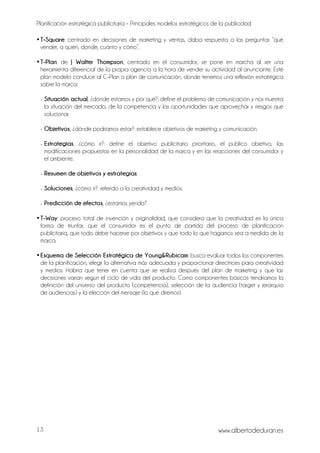 Planificación estratégica publicitaria – Principales modelos estratégicos de la publicidad
www.albertodeduran.es13
•T-Square: centrado en decisiones de marketing y ventas, daba respuesta a las preguntas “qué
vender, a quién, dónde, cuánto y cómo”.
•T-Plan: de J Walter Thompson, centrado en el consumidor, se pone en marcha al ser una
herramienta diferencial de la propia agencia a la hora de vender su actividad al anunciante. Esté
plan modelo conduce al C-Plan o plan de comunicación, donde tenemos una reflexión estratégica
sobre la marca:
- Situación actual, ¿dónde estamos y por qué?: define el problema de comunicación y nos muestra
la situación del mercado, de la competencia y las oportunidades que aprovechar y riesgos que
solucionar.
- Objetivos, ¿dónde podríamos estar?: establece objetivos de marketing y comunicación.
- Estrategias, ¿cómo ir?: define el objetivo publicitario prioritario, el público objetivo, las
modificaciones propuestas en la personalidad de la marca y en las reacciones del consumidor y
el ambiente.
- Resumen de objetivos y estrategias.
- Soluciones, ¿cómo ir?: referido a la creatividad y medios.
- Predicción de efectos, ¿estamos yendo?
•T-Way: proceso total de invención y originalidad, que considera que la creatividad es la única
forma de triunfar, que el consumidor es el punto de partida del proceso de planificación
publicitaria, que todo debe hacerse por objetivos y que todo lo que hagamos sea a medida de la
marca.
•Esquema de Selección Estratégica de Young&Rubicam: busca evaluar todos los componentes
de la planificación, elegir la alternativa más adecuada y proporcionar directrices para creatividad
y medios. Habría que tener en cuenta que se realiza después del plan de marketing y que las
decisiones varían según el ciclo de vida del producto. Como componentes básicos tendríamos la
definición del universo del producto (competencia), selección de la audiencia (target y jerarquía
de audiencias) y la elección del mensaje (lo que diremos).
 