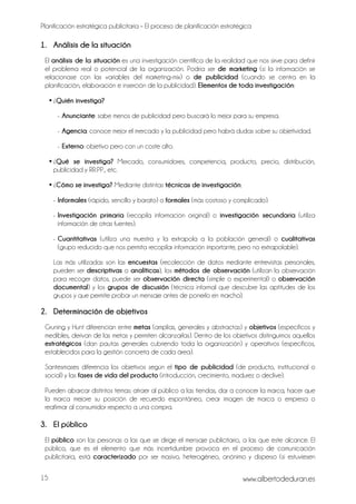Planificación estratégica publicitaria – El proceso de planificación estratégica
www.albertodeduran.es15
1. Análisis de la situación
El análisis de la situación es una investigación científica de la realidad que nos sirve para definir
el problema real o potencial de la organización. Podría ser de marketing (si la información se
relacionase con las variables del marketing-mix) o de publicidad (cuando se centra en la
planificación, elaboración e inserción de la publicidad). Elementos de toda investigación:
• ¿Quién investiga?
- Anunciante: sabe menos de publicidad pero buscará lo mejor para su empresa.
- Agencia: conoce mejor el mercado y la publicidad pero habrá dudas sobre su objetividad.
- Externo: objetivo pero con un coste alto.
• ¿Qué se investiga? Mercado, consumidores, competencia, producto, precio, distribución,
publicidad y RR.PP., etc.
• ¿Cómo se investiga? Mediante distintas técnicas de investigación:
- Informales (rápido, sencillo y barato) o formales (más costoso y complicado).
- Investigación primaria (recopila información original) o investigación secundaria (utiliza
información de otras fuentes).
- Cuantitativas (utiliza una muestra y la extrapola a la población general) o cualitativas
(grupo reducido que nos permita recopilar información importante, pero no extrapolable).
Las más utilizadas son las encuestas (recolección de datos mediante entrevistas personales,
pueden ser descriptivas o analíticas), los métodos de observación (utilizan la observación
para recoger datos, puede ser observación directa (simple o experimental) o observación
documental) y los grupos de discusión (técnica informal que descubre las aptitudes de los
grupos y que permite probar un mensaje antes de ponerlo en marcha).
2. Determinación de objetivos
Gruning y Hunt diferencian entre metas (amplias, generales y abstractas) y objetivos (específicos y
medibles, derivan de las metas y permiten alcanzarlas). Dentro de los objetivos distinguimos aquellos
estratégicos (dan pautas generales cubriendo toda la organización) y operativos (específicos,
establecidos para la gestión concreta de cada área).
Santesmases diferencia los objetivos según el tipo de publicidad (de producto, institucional o
social) y las fases de vida del producto (introducción, crecimiento, madurez o declive).
Pueden abarcar distintos temas: atraer al público a las tiendas, dar a conocer la marca, hacer que
la marca mejore su posición de recuerdo espontáneo, crear imagen de marca o empresa o
reafirmar al consumidor respecto a una compra.
3. El público
El público son las personas a las que se dirige el mensaje publicitario, a las que este alcance. El
público, que es el elemento que más incertidumbre provoca en el proceso de comunicación
publicitaria, está caracterizado por ser masivo, heterogéneo, anónimo y disperso (si estuviesen
 