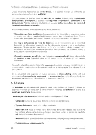 Planificación estratégica publicitaria – El proceso de planificación estratégica
www.albertodeduran.es16
unidos físicamente hablaríamos de muchedumbre, y si además tuvieran un sentimiento de
pertenencia estaríamos frente a un auditorio).
Los consumidores se pueden dividir en actuales o usuarios (diferenciamos consumidores,
compradores y prescriptores, y además si son regulares o esporádicos), potenciales o no
consumidores. Además podríamos clasificarlos en usuarios leales, buscadores de variedad,
nuevos consumidores y no usuarios.
Al consumidor podemos entenderlo desde una doble perspectiva:
• Consumidor que toma decisiones: el comportamiento del consumidor es un proceso lógico,
secuencial, que culmina cuando el individuo cosecha una serie de beneficios de un ByS que
satisface las necesidades que percibió, tomando decisiones para alcanzar un propósito.
Las etapas del proceso de toma de decisiones son el reconocimiento de la necesidad,
búsqueda de información, evaluación de las alternativas, compra y uso y evaluaciones
posteriores. Mientras que las formas de tomar la decisión, dependiendo de la participación y la
experiencia, son la solución limitada de problemas, solución extensa de problemas, hábito o
búsqueda de variedad y lealtad a la marca.
•Consumidor como ser social: habría que distinguir un contexto cultural (cultura, valores, ritos) y
un contexto social (sociedad, clase social, familia, grupos de referencia, raza, género,
comunidad).
Para definir al público objetivo hace falta segmentar el mercado en grupos homogéneos en el
comportamiento y ante estímulos de marketing, mediante variables geográficas, demográficas y
psicográficas.
En la actualidad está surgiendo un nuevo concepto, el micromarketing, dentro del cual
encontraremos la segmentación unipersonal y el geomarketing (que parte del supuesto de que
las personas que viven en una determinada zona consumen parecido).
4. Estrategia
La estrategia es una declaración genérica sobre cómo alcanzar un objetivo (si fuesen las
acciones concretas que se llevarán a cabo estaríamos hablando de tácticas). En cuanto a la
estrategia publicitaria, distinguiríamos:
• Estrategias competitivas: buscan quitar ventas a la competencia. Tipos:
- Comparación: mostrar las ventajas de la marca frente a la competencia.
- Volumen de inversión: invertir más que la competencia.
- Promoción: push (forzar la venta a través de la red de distribución, indicado para cuando no
hay fidelidad a la marca, la decisión se toma en el punto de venta y se compra por impulso) y
pull (incitar a la compra al consumidor).
- Imitación: hacer lo que hacen el resto de competidores. Son peligrosas y contraproducentes.
- Posicionamiento/reposicionamiento:
 