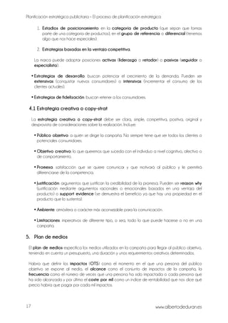 Planificación estratégica publicitaria – El proceso de planificación estratégica
www.albertodeduran.es17
1. Estadios de posicionamiento: en la categoría de producto (que sepan que formas
parte de una categoría de productos), en el grupo de referencia o diferencial (tenemos
algo que nos hace especiales).
2. Estrategias basadas en la ventaja competitiva.
La marca puede adoptar posiciones activas (liderazgo o retador) o pasivas (seguidor o
especialista).
• Estrategias de desarrollo: buscan potenciar el crecimiento de la demanda. Pueden ser
extensivas (conquistar nuevos consumidores) o intensivas (incrementar el consumo de los
clientes actuales).
• Estrategias de fidelización: buscan retener a los consumidores.
4.1 Estrategia creativa o copy-strat
La estrategia creativa o copy-strat debe ser clara, simple, competitiva, positiva, original y
desprovista de consideraciones sobre la realización. Incluye:
• Público objetivo: a quién se dirige la campaña. No siempre tiene que ser todos los clientes o
potenciales consumidores.
• Objetivo creativo: lo que queremos que suceda con el individuo a nivel cognitivo, afectivo o
de comportamiento.
• Promesa: satisfacción que se quiere comunicar y que motivará al público y le permitirá
diferenciarse de la competencia.
• Justificación: argumentos que justifican la credibilidad de la promesa. Pueden ser reason why
(justificación mediante argumentos racionales o emocionales basados en una ventaja del
producto) o support evidence (se demuestra el beneficio ya que hay una propiedad en el
producto que lo sustenta).
• Ambiente: atmósfera o carácter más aconsejable para la comunicación.
• Limitaciones: imperativos de diferente tipo, o sea, todo lo que puede hacerse o no en una
campaña.
5. Plan de medios
El plan de medios especifica los medios utilizados en la campaña para llegar al público objetivo,
teniendo en cuenta un presupuesto, una duración y unos requerimientos creativos determinados.
Habría que definir los impactos (OTS) como el momento en el que una persona del público
objetivo se expone al medio, el alcance como el conjunto de impactos de la campaña, la
frecuencia como el número de veces que una persona ha sido impactada o cada persona que
ha sido alcanzada y por último el coste por mil como un índice de rentabilidad que nos dice qué
precio habría que pagar por cada mil impactos.
 