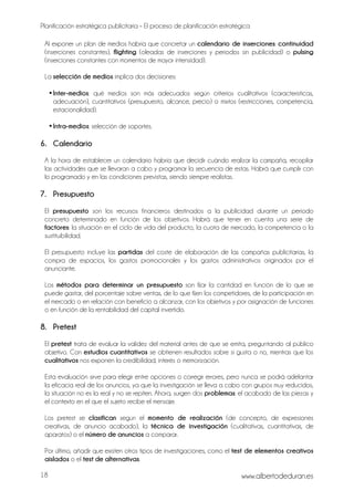 Planificación estratégica publicitaria – El proceso de planificación estratégica
www.albertodeduran.es18
Al exponer un plan de medios habría que concretar un calendario de inserciones: continuidad
(inserciones constantes), flighting (oleadas de inserciones y periodos sin publicidad) o pulsing
(inserciones constantes con momentos de mayor intensidad).
La selección de medios implica dos decisiones:
•Inter-medios: qué medios son más adecuados según criterios cualitativos (características,
adecuación), cuantitativos (presupuesto, alcance, precio) o mixtos (restricciones, competencia,
estacionalidad).
•Intra-medios: selección de soportes.
6. Calendario
A la hora de establecer un calendario habría que decidir cuándo realizar la campaña, recopilar
las actividades que se llevaran a cabo y programar la secuencia de estas. Habrá que cumplir con
lo programado y en las condiciones previstas, siendo siempre realistas.
7. Presupuesto
El presupuesto son los recursos financieros destinados a la publicidad durante un periodo
concreto determinado en función de los objetivos. Habrá que tener en cuenta una serie de
factores: la situación en el ciclo de vida del producto, la cuota de mercado, la competencia o la
sustituibilidad.
El presupuesto incluye las partidas del coste de elaboración de las campañas publicitarias, la
compra de espacios, los gastos promocionales y los gastos administrativos originados por el
anunciante.
Los métodos para determinar un presupuesto son fijar la cantidad en función de lo que se
puede gastar, del porcentaje sobre ventas, de lo que fijen los competidores, de la participación en
el mercado o en relación con beneficio a alcanzar, con los objetivos y por asignación de funciones
o en función de la rentabilidad del capital invertido.
8. Pretest
El pretest trata de evaluar la validez del material antes de que se emita, preguntando al público
objetivo. Con estudios cuantitativos se obtienen resultados sobre si gusta o no, mientras que los
cualitativos nos exponen la credibilidad, interés o memorización.
Esta evaluación sirve para elegir entre opciones o corregir errores, pero nunca se podrá adelantar
la eficacia real de los anuncios, ya que la investigación se lleva a cabo con grupos muy reducidos,
la situación no es la real y no se repiten. Ahora, surgen dos problemas: el acabado de las piezas y
el contexto en el que el sujeto recibe el mensaje.
Los pretest se clasifican según el momento de realización (de concepto, de expresiones
creativas, de anuncio acabado), la técnica de investigación (cualitativas, cuantitativas, de
aparatos) o el número de anuncios a comparar.
Por último, añadir que existen otros tipos de investigaciones, como el test de elementos creativos
aislados o el test de alternativas.
 