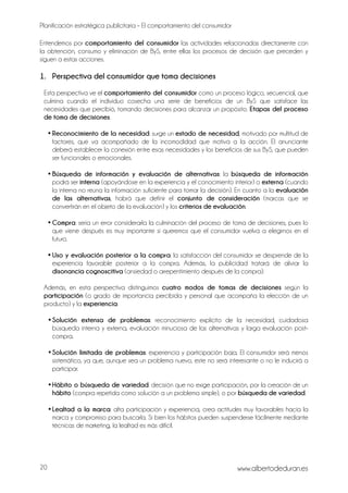 Planificación estratégica publicitaria – El comportamiento del consumidor
www.albertodeduran.es20
Entendemos por comportamiento del consumidor las actividades relacionadas directamente con
la obtención, consumo y eliminación de ByS, entre ellas los procesos de decisión que preceden y
siguen a estas acciones.
1. Perspectiva del consumidor que toma decisiones
Esta perspectiva ve el comportamiento del consumidor como un proceso lógico, secuencial, que
culmina cuando el individuo cosecha una serie de beneficios de un ByS que satisface las
necesidades que percibió, tomando decisiones para alcanzar un propósito. Etapas del proceso
de toma de decisiones:
• Reconocimiento de la necesidad: surge un estado de necesidad, motivado por multitud de
factores, que va acompañado de la incomodidad que motiva a la acción. El anunciante
deberá establecer la conexión entre esas necesidades y los beneficios de sus ByS, que pueden
ser funcionales o emocionales.
• Búsqueda de información y evaluación de alternativas: la búsqueda de información
podrá ser interna (apoyándose en la experiencia y el conocimiento interior) o externa (cuando
la interna no reúna la información suficiente para tomar la decisión). En cuanto a la evaluación
de las alternativas, habrá que definir el conjunto de consideración (marcas que se
convertirán en el objeto de la evaluación) y los criterios de evaluación.
• Compra: sería un error considerarla la culminación del proceso de toma de decisiones, pues lo
que viene después es muy importante si queremos que el consumidor vuelva a elegirnos en el
futuro.
• Uso y evaluación posterior a la compra: la satisfacción del consumidor se desprende de la
experiencia favorable posterior a la compra. Además, la publicidad tratará de aliviar la
disonancia cognoscitiva (ansiedad o arrepentimiento después de la compra).
Además, en esta perspectiva distinguimos cuatro modos de tomas de decisiones según la
participación (o grado de importancia percibida y personal que acompaña la elección de un
producto) y la experiencia:
•Solución extensa de problemas: reconocimiento explícito de la necesidad, cuidadosa
búsqueda interna y externa, evaluación minuciosa de las alternativas y larga evaluación post-
compra.
•Solución limitada de problemas: experiencia y participación baja. El consumidor será menos
sistemático, ya que, aunque sea un problema nuevo, este no será interesante o no le inducirá a
participar.
•Hábito o búsqueda de variedad: decisión que no exige participación, por la creación de un
hábito (compra repetida como solución a un problema simple), o por búsqueda de variedad.
•Lealtad a la marca: alta participación y experiencia, crea actitudes muy favorables hacia la
marca y compromiso para buscarla. Si bien los hábitos pueden suspenderse fácilmente mediante
técnicas de marketing, la lealtad es más difícil.
 