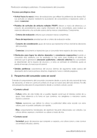Planificación estratégica publicitaria – El comportamiento del consumidor
www.albertodeduran.es21
Procesos psicológicos clave:
• Actitud hacia la marca: síntesis de evaluaciones que reflejan las preferencias de diversos ByS.
Las actitudes se adoptan mediante la acumulación de conocimientos e impresiones sobre un
objeto (creencias).
• Modelos de actitudes de atributos múltiples (MAAM): ofrecen un marco de referencia y un
conjunto de procedimientos para captar información de los consumidores, para evaluar sus
creencias relevantes y las actitudes acerca de las marcas competidoras. Componentes:
- Criterios de evaluación: atributos que comparan marcas competitivas.
- Pesos de importancia: prioridad que de un criterio de evaluación recibe.
- Conjunto de consideración: grupo de marcas que representan el foco real de las decisiones
del consumidor.
- Creencias: conocimiento e impresiones que un consumidor tiene respecto de varias marcas.
• Obstáculos para lograr los efectos deseados: la consistencia cognoscitiva (cuando un
consumidor está satisfecho con los resultados no hay razón para modificar el sistema de
creencias que lo generaron), saturación publicitaria y atención selectiva (los consumidores
se desentienden de la mayoría de anuncios y si estos se centrasen en entretener, quizás se
pierda el mensaje y la marca por el camino).
• Señales periféricas: características del anuncio distintas de argumentos reales acerca del
desempeño de la marca: portavoz atractivo, imaginación, humor o melodía pegajosa.
2. Perspectiva del consumidor como ser social
Entender el comportamiento del consumidor únicamente desde un punto de vista racional de toma
de decisiones, sin tener en cuenta el contexto en el que se mueve sería del todo erróneo. Por ello
esta perspectiva descubre el comportamiento desde un contexto cultural y social:
• Contexto cultural:
- Cultura: estilos de vida totales de un pueblo, legado social que el individuo recibe de su
grupo. Haría referencia a la forma en que comemos, nos arreglamos o marcamos nuestro
espacio y posición.
- Valores: expresiones que definen la cultura. La publicidad debe estar acorde con estos
valores, pues no puede cambiarlos con rapidez.
- Ritos: comportamientos formalizados de repetición frecuente relacionados con símbolos. Las
culturas afirman, expresan y mantienen sus valores a través de ritos.
• Contexto social:
- Sociedad: grupo de personas que comparte un espacio, una cultura común y cree construir
una entidad unificada y distinta.
 