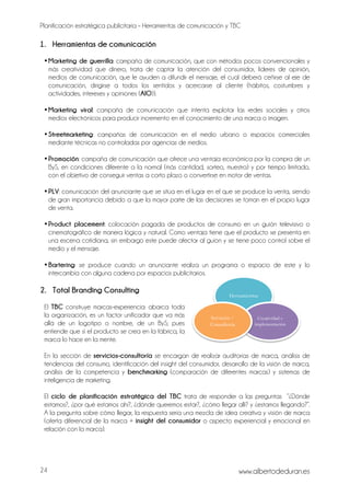Planificación estratégica publicitaria – Herramientas de comunicación y TBC
www.albertodeduran.es24
1. Herramientas de comunicación
•Marketing de guerrilla: campaña de comunicación, que con métodos pocos convencionales y
más creatividad que dinero, trata de captar la atención del consumidor, líderes de opinión,
medios de comunicación, que le ayuden a difundir el mensaje, el cual deberá ceñirse al eje de
comunicación, dirigirse a todos los sentidos y acercarse al cliente (hábitos, costumbres y
actividades, intereses y opiniones (AIO)).
•Marketing viral: campaña de comunicación que intenta explotar las redes sociales y otros
medios electrónicos para producir incremento en el conocimiento de una marca o imagen.
•Streetmarketing: campañas de comunicación en el medio urbano o espacios comerciales
mediante técnicas no controladas por agencias de medios.
•Promoción: campaña de comunicación que ofrece una ventaja económica por la compra de un
ByS, en condiciones diferente a la normal (más cantidad, sorteo, muestra) y por tiempo limitado,
con el objetivo de conseguir ventas a corto plazo o convertirse en motor de ventas.
•PLV: comunicación del anunciante que se sitúa en el lugar en el que se produce la venta, siendo
de gran importancia debido a que la mayor parte de las decisiones se toman en el propio lugar
de venta.
•Product placement: colocación pagada de productos de consumo en un guión televisivo o
cinematográfico de manera lógica y natural. Como ventaja tiene que el producto se presenta en
una escena cotidiana, sin embargo este puede afectar al guion y se tiene poco control sobre el
medio y el mensaje.
•Bartering: se produce cuando un anunciante realiza un programa o espacio de este y lo
intercambia con alguna cadena por espacios publicitarios.
2. Total Branding Consulting
El TBC construye marcas-experiencia: abarca toda
la organización, es un factor unificador que va más
allá de un logotipo o nombre, de un ByS; pues
entiende que si el producto se crea en la fábrica, la
marca lo hace en la mente.
En la sección de servicios-consultoría se encargan de realizar auditorías de marca, análisis de
tendencias del consumo, identificación del insight del consumidor, desarrollo de la visión de marca,
análisis de la competencia y benchmarking (comparación de diferentes marcas) y sistemas de
inteligencia de marketing.
El ciclo de planificación estratégica del TBC trata de responder a las preguntas “¿Dónde
estamos?, ¿por qué estamos ahí?, ¿dónde queremos estar?, ¿cómo llegar allí? y ¿estamos llegando?”.
A la pregunta sobre cómo llegar, la respuesta sería una mezcla de idea creativa y visión de marca
(oferta diferencial de la marca + insight del consumidor o aspecto experiencial y emocional en
relación con la marca).
Herramientas
Creatividad e
implementación
Servicios /
Consultoría
 
