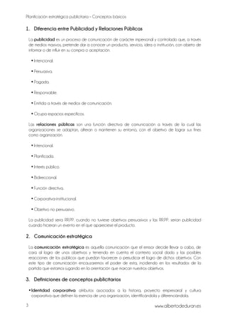 Planificación estratégica publicitaria – Conceptos básicos
www.albertodeduran.es3
1. Diferencia entre Publicidad y Relaciones Públicas
La publicidad es un proceso de comunicación de carácter impersonal y controlado que, a través
de medios masivos, pretende dar a conocer un producto, servicio, idea o institución, con objeto de
informar o de influir en su compra o aceptación.
• Intencional.
• Persuasiva.
• Pagada.
• Responsable.
• Emitida a través de medios de comunicación.
• Ocupa espacios específicos.
Las relaciones públicas son una función directiva de comunicación a través de la cual las
organizaciones se adaptan, alteran o mantienen su entorno, con el objetivo de lograr sus fines
como organización.
• Intencional.
• Planificada.
• Interés público.
• Bidireccional.
• Función directiva.
• Corporativa-institucional.
• Objetivo no persuasivo.
La publicidad sería RR.PP. cuando no tuviese objetivos persuasivos y las RR.PP. serían publicidad
cuando hicieran un evento en el que apareciese el producto.
2. Comunicación estratégica
La comunicación estratégica es aquella comunicación que el emisor decide llevar a cabo, de
cara al logro de unos objetivos y teniendo en cuenta el contexto social dado y las posibles
reacciones de los públicos que puedan favorecer o perjudicar el logro de dichos objetivos. Con
este tipo de comunicación encauzaremos el poder de esta, incidiendo en los resultados de la
partida que estamos jugando en la orientación que marcan nuestros objetivos.
3. Definiciones de conceptos publicitarios
•Identidad corporativa: atributos asociados a la historia, proyecto empresarial y cultura
corporativa que definen la esencia de una organización, identificándola y diferenciándola.
 