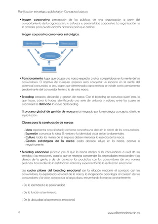 Planificación estratégica publicitaria – Conceptos básicos
www.albertodeduran.es4
•Imagen corporativa: percepción de los públicos de una organización a partir del
comportamiento de la organización, su cultura y su personalidad corporativa. La organización no
la controla, pero puede ejercitar acciones para que cambie.
Imagen corporativa como valor estratégico:
•Posicionamiento: lugar que ocupa una marca respecto a otras competidoras en la mente de los
consumidores. El objetivo de cualquier empresa sería conquistar un espacio en la mente del
potencial consumidor, o sea, lograr que determinada característica se instale como pensamiento
predominante del consumidor frente a la de otra marca.
•Branding: creación, desarrollo y gestión de marca. Con el branding se comunica quién eres, lo
que haces, cómo lo haces, identificando una serie de atributos y valores, entre los cuales se
encontrará la distinción: la clave del branding.
El proceso global de gestión de marca está integrado por la estrategia, concepto, diseño e
implantación.
Claves para la construcción de marcas:
- Idea: representar con claridad y de forma concreta una idea en la mente de los consumidores.
- Expresión: comunicar la idea. El nombre y la identidad visual serían fundamentales.
- Cultura: todos los niveles de la empresa deben interiorizar la esencia de la marca.
- Gestión estratégica de la marca: cada decisión influye en la marca, positiva o
negativamente.
•Branding emocional: proceso por el que la marca atrapa a los consumidores a nivel de los
sentidos y las emociones, para lo que se necesita comprender las necesidades emocionales y los
deseos de la gente, y de ahí conectar los productos con los consumidores de una manera
profunda, trascendiendo la satisfacción material y experimentando la realización emocional.
Los cuatro pilares del branding emocional son la relación mediante el contacto con los
consumidores, la experiencia sensorial de la marca, la imaginación para llegar al corazón de los
consumidores y la visión para actuar a largo plazo, reinventando la marca constantemente.
- De la identidad a la personalidad.
- De la función al sentimiento.
- De la ubicuidad a la presencia emocional.
Identificación Diferenciación
Preferencia
Referencia
 