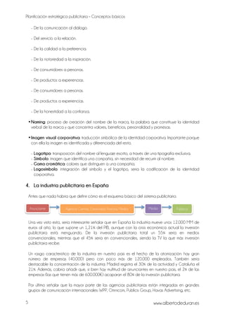 Planificación estratégica publicitaria – Conceptos básicos
www.albertodeduran.es5
Anunciante
- De la comunicación al diálogo.
- Del servicio a la relación.
- De la calidad a la preferencia.
- De la notoriedad a la inspiración.
- De consumidores a personas.
- De productos a experiencias.
- De consumidores a personas.
- De productos a experiencias.
- De la honestidad a la confianza.
•Naming: proceso de creación del nombre de la marca, la palabra que constituye la identidad
verbal de la marca y que concentra valores, beneficios, personalidad y promesas.
•Imagen visual corporativa: traducción simbólica de la identidad corporativa. Importante porque
con ella la imagen es identificada y diferenciada del resto.
- Logotipo: transposición del nombre al lenguaje escrito, a través de una tipografía exclusiva.
- Símbolo: imagen que identifica una compañía, sin necesidad de recurrir al nombre.
- Gama cromática: colores que distinguen a una compañía.
- Logosímbolo: integración del símbolo y el logotipo, sería la codificación de la identidad
corporativa.
4. La industria publicitaria en España
Antes que nada habría que definir cómo es el esquema básico del sistema publicitario:
Una vez visto esto, sería interesante señalar que en España la industria mueve unos 12.000 MM de
euros al año, lo que supone un 1,21% del PIB, aunque con la crisis económica actual la inversión
publicitaria está menguando. De la inversión publicitaria total un 55% sería en medios
convencionales, mientras que el 45% sería en convencionales, siendo la TV la que más inversión
publicitaria recibe.
Un rasgo característico de la industria en nuestro país es el hecho de la atomización: hay gran
número de empresas (40.000) pero con poco más de 120.000 empleados. También sería
destacable la concentración de la industria: Madrid registra el 30% de la actividad y Cataluña el
21%. Además, cabría añadir que, si bien hay multitud de anunciantes en nuestro país, el 2% de las
empresas (las que tienen más de 600.000€) acaparan el 80% de la inversión publicitaria.
Por último señalar que la mayor parte de las agencias publicitarias están integradas en grandes
grupos de comunicación internacionales: WPP, Omnicom, Publicis Group, Havas Advertising, etc.
Agencia: Cuentas, Creatividad, Finanzas, Medios Medio
s
Públicos
 