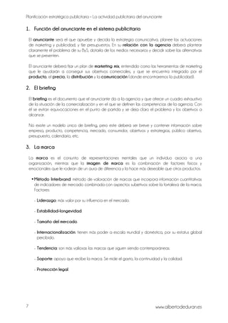 Planificación estratégica publicitaria – La actividad publicitaria del anunciante
www.albertodeduran.es7
1. Función del anunciante en el sistema publicitario
El anunciante será el que apruebe y decida la estrategia comunicativa, planee las actuaciones
de marketing y publicidad, y fije presupuestos. En su relación con la agencia deberá plantear
claramente el problema de su ByS, dotarla de los medios necesarios y decidir sobre las alternativas
que se presenten.
El anunciante deberá fijar un plan de marketing mix, entendido como las herramientas de marketing
que le ayudarán a conseguir sus objetivos comerciales, y que se encuentra integrado por el
producto, el precio, la distribución y la comunicación (donde encontraremos la publicidad).
2. El briefing
El briefing es el documento que el anunciante da a la agencia y que ofrece un cuadro exhaustivo
de la situación de la comercialización y en el que se definen las competencias de la agencia. Con
él se evitan equivocaciones en el punto de partida y se deja claro el problema y los objetivos a
alcanzar.
No existe un modelo único de briefing, pero este deberá ser breve y contener información sobre
empresa, producto, competencia, mercado, consumidor, objetivos y estrategias, público objetivo,
presupuesto, calendario, etc.
3. La marca
La marca es el conjunto de representaciones mentales que un individuo asocia a una
organización, mientras que la imagen de marca es la combinación de factores físicos y
emocionales que le rodean de un aura de diferencia y la hace más deseable que otros productos.
•Método Interbrand: método de valoración de marcas que incorpora información cuantitativas
de indicadores de mercado combinada con aspectos subjetivos sobre la fortaleza de la marca.
Factores:
- Liderazgo: más valor por su influencia en el mercado.
- Estabilidad-longevidad.
- Tamaño del mercado.
- Internacionalización: tienen más poder a escala mundial y doméstica, por su estatus global
percibido.
- Tendencia: son más valiosas las marcas que siguen siendo contemporáneas.
- Soporte: apoyo que recibe la marca. Se mide el gasto, la continuidad y la calidad.
- Protección legal.
 