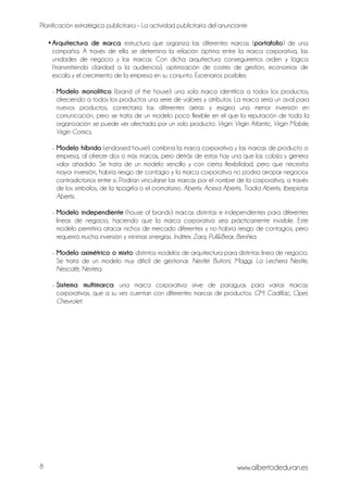 Planificación estratégica publicitaria – La actividad publicitaria del anunciante
www.albertodeduran.es8
•Arquitectura de marca: estructura que organiza las diferentes marcas (portafolio) de una
compañía. A través de ella se determina la relación óptima entre la marca corporativa, las
unidades de negocio y las marcas. Con dicha arquitectura conseguiremos orden y lógica
(transmitiendo claridad a la audiencia), optimización de costes de gestión, economías de
escala y el crecimiento de la empresa en su conjunto. Escenarios posibles:
- Modelo monolítico (brand of the house): una sola marca identifica a todos los productos,
ofreciendo a todos los productos una serie de valores y atributos. La marca sería un aval para
nuevos productos, conectaría las diferentes áreas y exigiría una menor inversión en
comunicación, pero se trata de un modelo poco flexible en el que la reputación de toda la
organización se puede ver afectada por un solo producto. Virgin: Virgin Atlantic, Virgin Mobile,
Virgin Comics.
- Modelo híbrido (endorsed house): combina la marca corporativa y las marcas de producto o
empresa, al ofrecer dos o más marcas, pero detrás de estas hay una que las cobija y genera
valor añadido. Se trata de un modelo sencillo y con cierta flexibilidad, pero que necesita
mayor inversión, habría riesgo de contagio y la marca corporativa no podría arropar negocios
contradictorios entre sí. Podrían vincularse las marcas por el nombre de la corporativa, a través
de los símbolos, de la tipogrfía o el cromatismo. Abertis: Acesa Abertis, Tradia Abertis, Iberpistas
Abertis.
- Modelo independiente (house of brands): marcas distintas e independientes para diferentes
líneas de negocio, haciendo que la marca corporativa sea prácticamente invisible. Este
modelo permitiría atacar nichos de mercado diferentes y no habría riesgo de contagios, pero
requerirá mucha inversión y mínimas sinergias. Inditex: Zara, Pull&Bear, Bershka.
- Modelo asimétrico o mixto: distintos modelos de arquitectura para distintas línea de negocio.
Se trata de un modelo muy difícil de gestionar. Nestlé: Buitoni, Maggi, La Lechera Nestle,
Nescafé, Nestea.
- Sistema multimarca: una marca corporativa sirve de paraguas para varias marcas
corporativas, que a su vez cuentan con diferentes marcas de productos. GM: Cadillac, Opel,
Chevrolet.
 