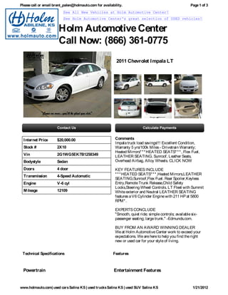Please call or email brent_palen@holmauto.com for availability.                                          Page 1 of 3
                          See All New Vehicles at Holm Automotive Center!
                          See Holm Automotive Center's great selection of USED vehicles!


                       Holm Automotive Center
                       Call Now: (866) 361-0775
                                                           2011 Chevrolet I mpala LT




  I nternet Price     $20,000.00                          Comments
                                                          Impala truck load savings!!! Excellent Condition,
  Stock #             2X10                                Warranty 5 yrs/100k Miles - Drivetrain Warranty;
                                                          Heated Mirrors* * * HEATED SEATS* * * , Flex Fuel,
  Vin                 2G1WG5EK7B1258349                   LEATHER SEATING, Sunroof, Leather Seats,
  Bodystyle           Sedan                               Overhead Airbag, Alloy Wheels. CLICK NOW

  Doors               4 door                              KEY FEATURES INCLUDE
  Transmission        4-Speed Automatic                   * * * HEATED SEATS* * * ,Heated Mirrors,LEATHER
                                                          SEATING,Sunroof,Flex Fuel. Rear Spoiler,Keyless
  Engine              V-6 cyl                             Entry,Remote Trunk Release,Child Safety
                                                          Locks,Steering Wheel Controls. LT Fleet with Summit
  M ileage            12109                               White exterior and Neutral LEATHER SEATING
                                                          features a V6 Cylinder Engine with 211 HP at 5800
                                                          RPM* .

                                                          EXPERTS CONCLUDE
                                                          "Smooth, quiet ride; simple controls; available six-
                                                          passenger seating; large trunk." -Edmunds.com.

                                                          BUY FROM AN AWARD WINNING DEALER
                                                          We at Holm Automotive Center work to exceed your
                                                          expectations. We are here to help you find the right
                                                          new or used car for your style of living.


 Technical Specifications                                Features



  Powertrain                                             Entertainment Features


www.holmauto.com| used cars Salina KS | used trucks Salina KS | used SUV Salina KS                         1/21/2012
 