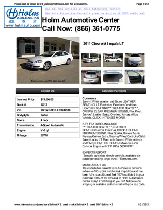 Please call or email brent_palen@holmauto.com for availability.                                           Page 1 of 3
                          See All New Vehicles at Holm Automotive Center!
                          See Holm Automotive Center's great selection of USED vehicles!


                       Holm Automotive Center
                       Call Now: (866) 361-0775
                                                           2011 Chevrolet I mpala LT




  I nternet Price     $19,500.00                          Comments
                                                          Summit White exterior and Ebony LEATHER
  Stock #             2X12                                SEATING, LT Fleet trim. Excellent Condition.
                                                          LEATHER SEATING* * * HEATED SEATS* * * ,
  Vin                 2G1WG5EKXB1249516                   CRISP & CLEAR PREMIUM SOUND, Flex Fuel,
  Bodystyle           Sedan                               Sunroof, Leather Seats, Overhead Airbag, Alloy
                                                          Wheels. CLICK IN TO SEE MORE!
  Doors               4 door
  Transmission        4-Speed Automatic                   KEY FEATURES INCLUDE
                                                          * * * HEATED SEATS* * * ,LEATHER
  Engine              V-6 cyl                             SEATING,Sunroof,Flex Fuel,CRISP & CLEAR
                                                          PREMIUM SOUND. Rear Spoiler,Remote Trunk
  M ileage            20716                               Release,Keyless Entry,Steering Wheel Controls,Child
                                                          Safety Locks. LT Fleet with Summit White exterior
                                                          and Ebony LEATHER SEATING features a V6
                                                          Cylinder Engine with 211 HP at 5800 RPM* .

                                                          EXPERTS REPORT
                                                          "Smooth, quiet ride; simple controls; available six-
                                                          passenger seating; large trunk." -Edmunds.com.

                                                          MORE ABOUT US
                                                          This vehicle has passed Holm Automotive Center's
                                                          extensive 100+ point mechanical inspection and has
                                                          been fully reconditioned. feel 100% confident in your
                                                          purchase 100% of the time.Get to Holm Automotive
                                                          Center today! You'll be glad you did! Nation wide
                                                          shipping is available, call or email with your zip code.




www.holmauto.com| used cars Salina KS | used trucks Salina KS | used SUV Salina KS                         1/21/2012
 