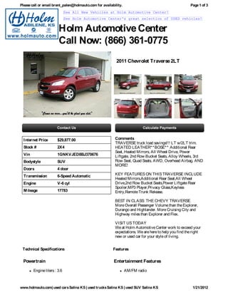 Please call or email brent_palen@holmauto.com for availability.                                        Page 1 of 3
                              See All New Vehicles at Holm Automotive Center!
                              See Holm Automotive Center's great selection of USED vehicles!


                        Holm Automotive Center
                        Call Now: (866) 361-0775
                                                           2011 Chevrolet Traverse 2LT




  I nternet Price      $29,877.00                         Comments
                                                          TRAVERSE truck load savings!!! LT w/2LT trim.
  Stock #              2X4                                HEATED LEATHER* * BOSE* * Additional Rear
                                                          Seat, Heated Mirrors, All Wheel Drive, Power
  Vin                  1GNKVJED8BJ370676                  Liftgate, 2nd Row Bucket Seats, Alloy Wheels, 3rd
  Bodystyle            SUV                                Row Seat, Quad Seats, AWD, Overhead Airbag. AND
                                                          MORE!
  Doors                4 door
  Transmission         6-Speed Automatic                  KEY FEATURES ON THIS TRAVERSE INCLUDE
                                                          Heated Mirrors,Additional Rear Seat,All Wheel
  Engine               V-6 cyl                            Drive,2nd Row Bucket Seats,Power Liftgate Rear
                                                          Spoiler,MP3 Player,Privacy Glass,Keyless
  M ileage             17783                              Entry,Remote Trunk Release.

                                                          BEST IN CLASS: THE CHEVY TRAVERSE
                                                          More Overall Passenger Volume than the Explorer,
                                                          Durango and Highlander. More Cruising City and
                                                          Highway miles than Explorer and Flex.

                                                          VISIT US TODAY
                                                          We at Holm Automotive Center work to exceed your
                                                          expectations. We are here to help you find the right
                                                          new or used car for your style of living.


 Technical Specifications                                Features


  Powertrain                                             Entertainment Features

        Engine liters : 3.6                                       AM/FM radio



www.holmauto.com| used cars Salina KS | used trucks Salina KS | used SUV Salina KS                       1/21/2012
 