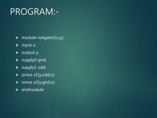 PROGRAM:-
 module notgate1(x,y);
 input x;
 output y;
 supply0 gnd;
 supply1 vdd;
 pmos x1(y,vdd,x);
 nmos x2(y,gnd,x);
 endmodule
 