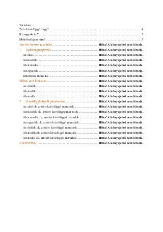 Tartalom 
Te is kávéfüggő vagy? ................................................ 4 
............................................................. 5 Ki vagyok én? 
.................................................... 5 Miért hallgass rám? 
........................................................ Hiba! A könyvjelző nem létezik. 
.......................................................... Hiba! A könyvjelző nem létezik. 
Az első ................................................ Hiba! A könyvjelző nem létezik. 
A második ........................................... Hiba! A könyvjelző nem létezik. 
A harmadik ......................................... Hiba! A könyvjelző nem létezik. 
A negyedik .......................................... Hiba! A könyvjelző nem létezik. 
Ismerősök mondták ............................................................ Hiba! A könyvjelző nem létezik. 
............................................................... Hiba! A könyvjelző nem létezik. 
Az ötödik ............................................ Hiba! A könyvjelző nem létezik. 
A hatodik ............................................ Hiba! A könyvjelző nem létezik. 
A hetedik ............................................ Hiba! A könyvjelző nem létezik. 
........................................ Hiba! A könyvjelző nem létezik. 
Az első ok, amiért kávéfüggő maradok .............................. Hiba! A könyvjelző nem létezik. 
A második ok, amiért kávéfüggő maradok ......................... Hiba! A könyvjelző nem létezik. 
A harmadik ok, amiért kávéfüggő maradok ....................... Hiba! A könyvjelző nem létezik. 
A negyedik ok, amiért kávéfüggő maradok ....................... Hiba! A könyvjelző nem létezik. 
Az ötödik ok, amiért kávéfüggő maradok .......................... Hiba! A könyvjelző nem létezik. 
A hatodik ok, amiért kávéfüggő maradok .......................... Hiba! A könyvjelző nem létezik. 
A hetedik ok, amiért kávéfüggő maradok .......................... Hiba! A könyvjelző nem létezik. 
.......................................... Hiba! A könyvjelző nem létezik. 
 