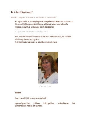 Te is kávéfüggő vagy? 
Kíváncsi vagy az indokaimra, amiért én az is maradok? 
Ez egy rövid írás, és tényleg csak a legfőbb indokaimat tartalmazza. 
Ha ennél több információt kérsz, a kiadványban megtalálod a megszerzésükhöz szükséges elérhetőségeket! 
A képek alatti dátumnak is jelentősége van 
Sőt, néhány ismerősöm tapasztalatait is elolvashatod, és a linkek révén eljuthatsz hozzájuk is. 
A linkek biztonságosak, új ablakban nyílnak meg. 
Fotó: 2012. jún. 
Célom, 
hogy minél több embernek segítsek 
egészségesebben, jobban, boldogabban, szabadabban élni. Lemondások nélkül, élvezettel! 
 