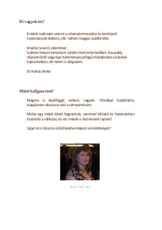 Ki vagyok én? 
Eredeti szakmám szerint a növénytermesztési és kertészeti tudományok doktora, okl. német-magyar szakfordító. 
Kreatív nevelő, sikerténer. 
Számos helyen tartottam, tartok rövid ismertetőket, hosszabb, népszerűsítő vagy épp tudományos jellegű előadásokat a kávéval kapcsolatban, de neten is dolgozom. 
Dr.Farkas Anikó 
Miért hallgass rám? 
Magam is kávéfüggő voltam, vagyok. Túlsúllyal küzdöttem, alapjáraton alacsony volt a vérnyomásom. 
Mióta egy másik kávét fogyasztok, szemmel látható és határozottan érezhető a változás, és ezt mások is észreveszik rajtam! 
Ugye te is látod az előző képhez képest a különbséget? 
Fotó: 2011. dec. 
 